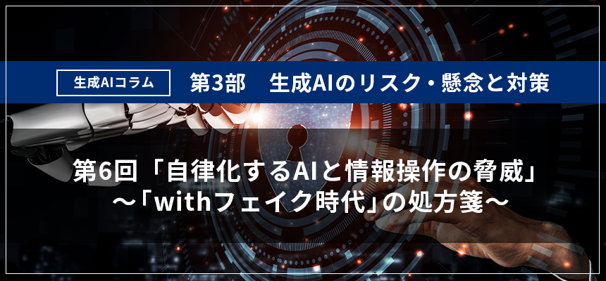 第3部 生成AIのリスク・懸念と対策　第6回：自律化するAIと情報操作の脅威　～「withフェイク時代」の処方箋～