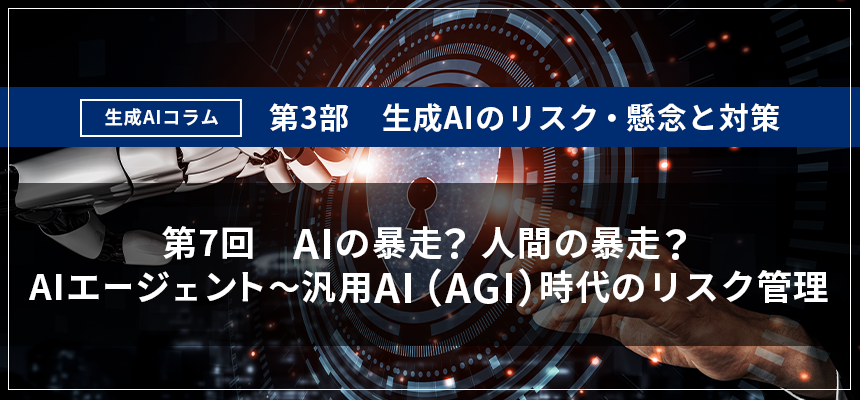 【生成AIコラム】　第3部 生成AIのリスク・懸念と対策 第7回：「AIの暴走？人間の暴走？　AIエージェント～汎用AI（AGI）時代のリスク管理」